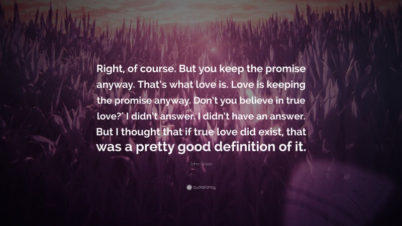 John Green Quote: “Right, of course. But you keep the promise anyway. That’s what love is. Love is keeping the promise anyway. Don’t you believe in true love?′ I didn’t answer. I didn’t have an answer. But I thought that if true love did exist, that was a pretty good definition of it.”