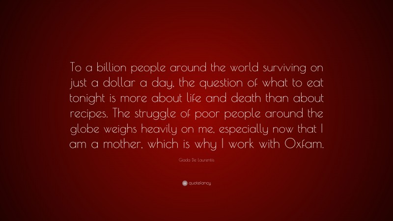Giada De Laurentiis Quote: “To a billion people around the world surviving on just a dollar a day, the question of what to eat tonight is more about life and death than about recipes. The struggle of poor people around the globe weighs heavily on me, especially now that I am a mother, which is why I work with Oxfam.”
