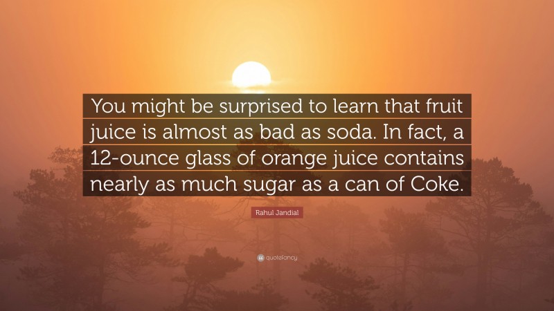 Rahul Jandial Quote: “You might be surprised to learn that fruit juice is almost as bad as soda. In fact, a 12-ounce glass of orange juice contains nearly as much sugar as a can of Coke.”