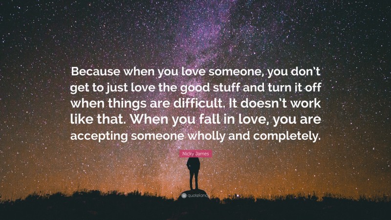 Nicky James Quote: “Because when you love someone, you don’t get to just love the good stuff and turn it off when things are difficult. It doesn’t work like that. When you fall in love, you are accepting someone wholly and completely.”