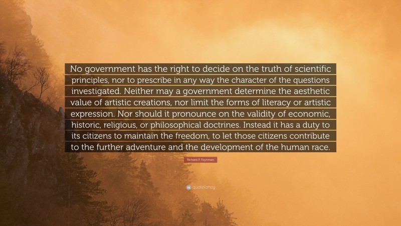 Richard P. Feynman Quote: “No government has the right to decide on the truth of scientific principles, nor to prescribe in any way the character of the questions investigated. Neither may a government determine the aesthetic value of artistic creations, nor limit the forms of literacy or artistic expression. Nor should it pronounce on the validity of economic, historic, religious, or philosophical doctrines. Instead it has a duty to its citizens to maintain the freedom, to let those citizens contribute to the further adventure and the development of the human race.”