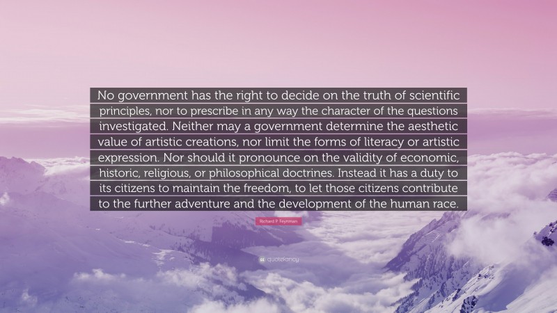 Richard P. Feynman Quote: “No government has the right to decide on the truth of scientific principles, nor to prescribe in any way the character of the questions investigated. Neither may a government determine the aesthetic value of artistic creations, nor limit the forms of literacy or artistic expression. Nor should it pronounce on the validity of economic, historic, religious, or philosophical doctrines. Instead it has a duty to its citizens to maintain the freedom, to let those citizens contribute to the further adventure and the development of the human race.”