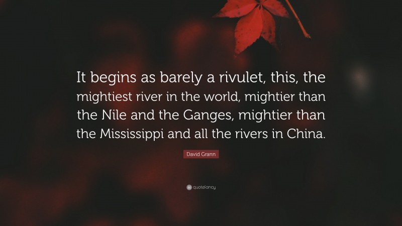David Grann Quote: “It begins as barely a rivulet, this, the mightiest river in the world, mightier than the Nile and the Ganges, mightier than the Mississippi and all the rivers in China.”