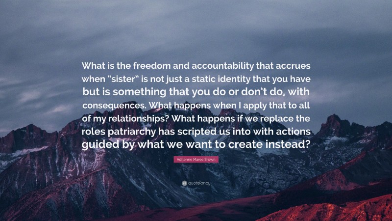 Adrienne Maree Brown Quote: “What is the freedom and accountability that accrues when “sister” is not just a static identity that you have but is something that you do or don’t do, with consequences. What happens when I apply that to all of my relationships? What happens if we replace the roles patriarchy has scripted us into with actions guided by what we want to create instead?”