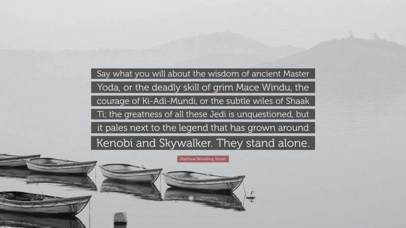 Matthew Woodring Stover Quote: “Say what you will about the wisdom of ancient Master Yoda, or the deadly skill of grim Mace Windu, the courage of Ki-Adi-Mundi, or the subtle wiles of Shaak Ti; the greatness of all these Jedi is unquestioned, but it pales next to the legend that has grown around Kenobi and Skywalker. They stand alone.”