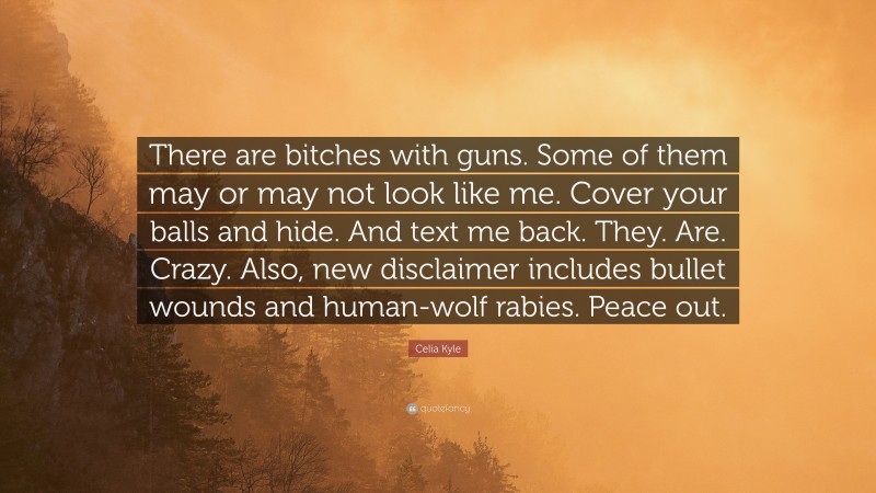 Celia Kyle Quote: “There are bitches with guns. Some of them may or may not look like me. Cover your balls and hide. And text me back. They. Are. Crazy. Also, new disclaimer includes bullet wounds and human-wolf rabies. Peace out.”