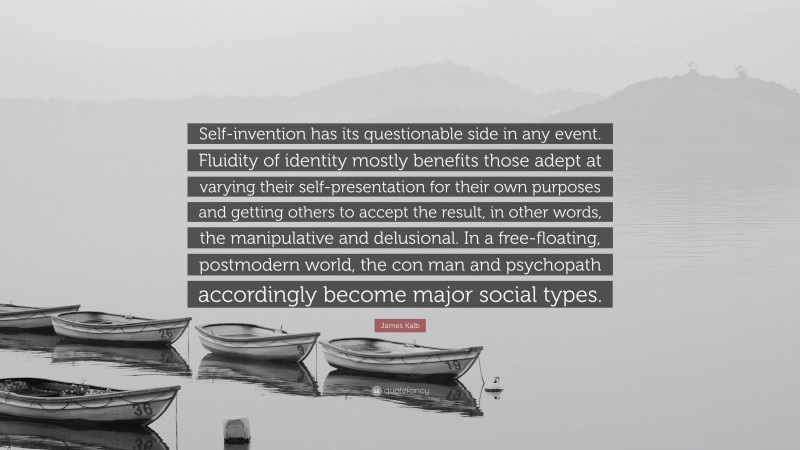 James Kalb Quote: “Self-invention has its questionable side in any event. Fluidity of identity mostly benefits those adept at varying their self-presentation for their own purposes and getting others to accept the result, in other words, the manipulative and delusional. In a free-floating, postmodern world, the con man and psychopath accordingly become major social types.”