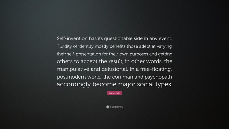 James Kalb Quote: “Self-invention has its questionable side in any event. Fluidity of identity mostly benefits those adept at varying their self-presentation for their own purposes and getting others to accept the result, in other words, the manipulative and delusional. In a free-floating, postmodern world, the con man and psychopath accordingly become major social types.”