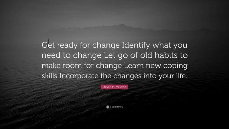 Steven M. Melemis Quote: “Get ready for change Identify what you need to change Let go of old habits to make room for change Learn new coping skills Incorporate the changes into your life.”