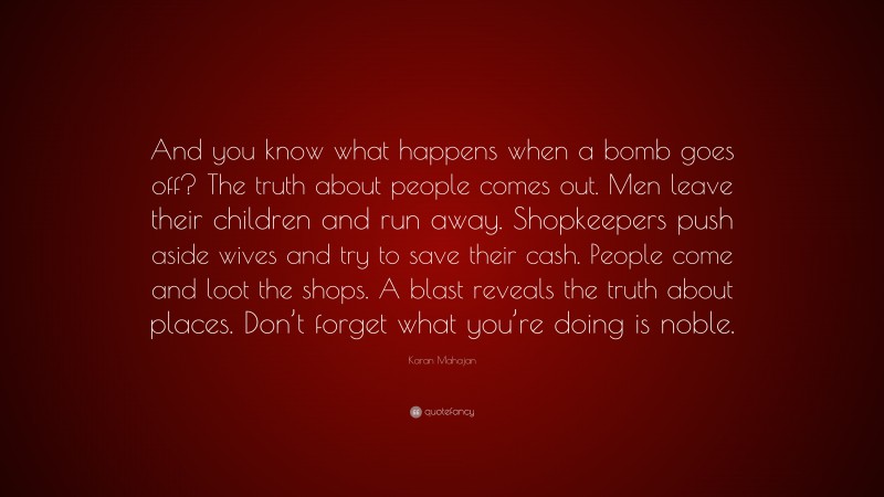 Karan Mahajan Quote: “And you know what happens when a bomb goes off? The truth about people comes out. Men leave their children and run away. Shopkeepers push aside wives and try to save their cash. People come and loot the shops. A blast reveals the truth about places. Don’t forget what you’re doing is noble.”