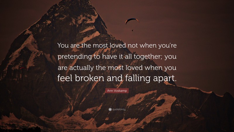Ann Voskamp Quote: “You are the most loved not when you’re pretending to have it all together; you are actually the most loved when you feel broken and falling apart.”