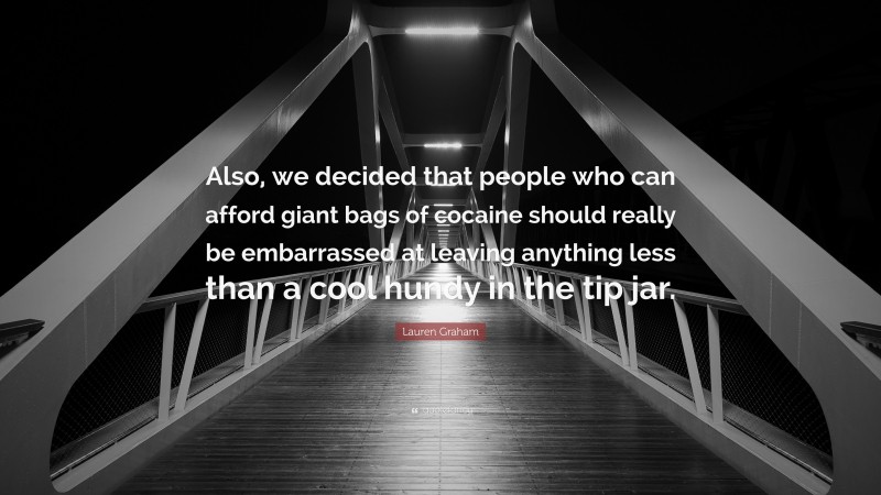 Lauren Graham Quote: “Also, we decided that people who can afford giant bags of cocaine should really be embarrassed at leaving anything less than a cool hundy in the tip jar.”