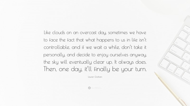 Lauren Graham Quote: “Like clouds on an overcast day, sometimes we have to face the fact that what happens to us in life isn’t controllable, and if we wait a while, don’t take it personally, and decide to enjoy ourselves anyway, the sky will eventually clear up. It always does. Then, one day, it’ll finally be your turn.”