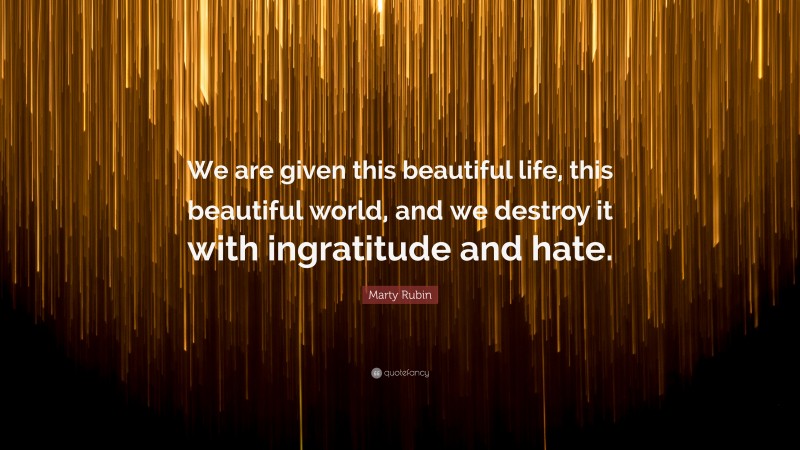 Marty Rubin Quote: “We are given this beautiful life, this beautiful world, and we destroy it with ingratitude and hate.”