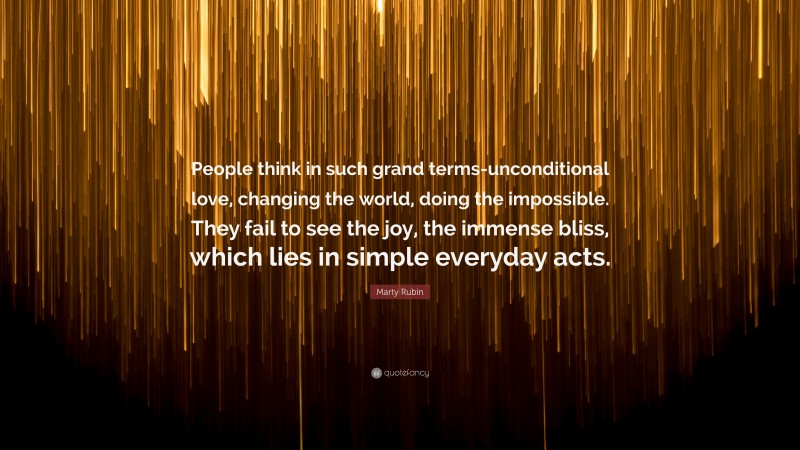 Marty Rubin Quote: “People think in such grand terms-unconditional love, changing the world, doing the impossible. They fail to see the joy, the immense bliss, which lies in simple everyday acts.”
