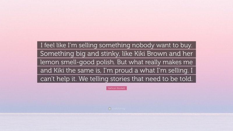 Kathryn Stockett Quote: “I feel like I’m selling something nobody want to buy. Something big and stinky, like Kiki Brown and her lemon smell-good polish. But what really makes me and Kiki the same is, I’m proud a what I’m selling. I can’t help it. We telling stories that need to be told.”