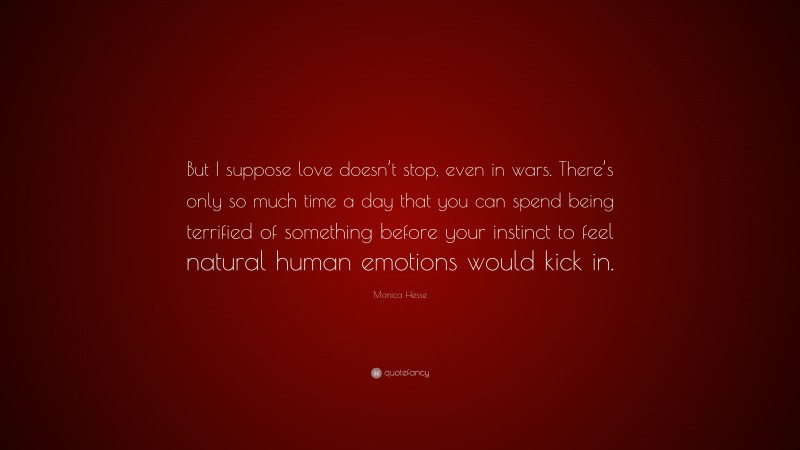 Monica Hesse Quote: “But I suppose love doesn’t stop, even in wars. There’s only so much time a day that you can spend being terrified of something before your instinct to feel natural human emotions would kick in.”