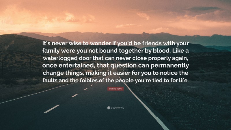 Pamela Terry Quote: “It’s never wise to wonder if you’d be friends with your family were you not bound together by blood. Like a waterlogged door that can never close properly again, once entertained, that question can permanently change things, making it easier for you to notice the faults and the foibles of the people you’re tied to for life.”
