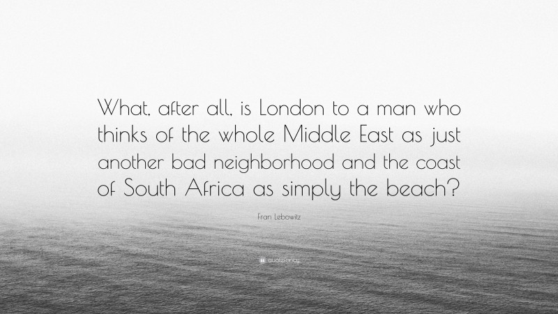 Fran Lebowitz Quote: “What, after all, is London to a man who thinks of the whole Middle East as just another bad neighborhood and the coast of South Africa as simply the beach?”