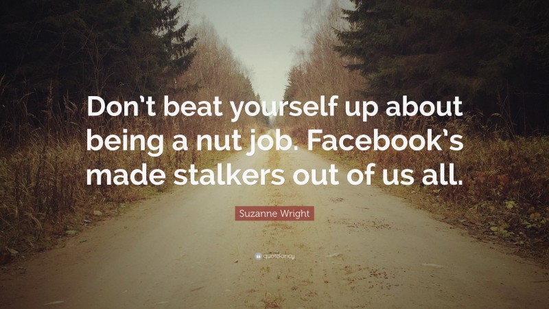 Suzanne Wright Quote: “Don’t beat yourself up about being a nut job. Facebook’s made stalkers out of us all.”