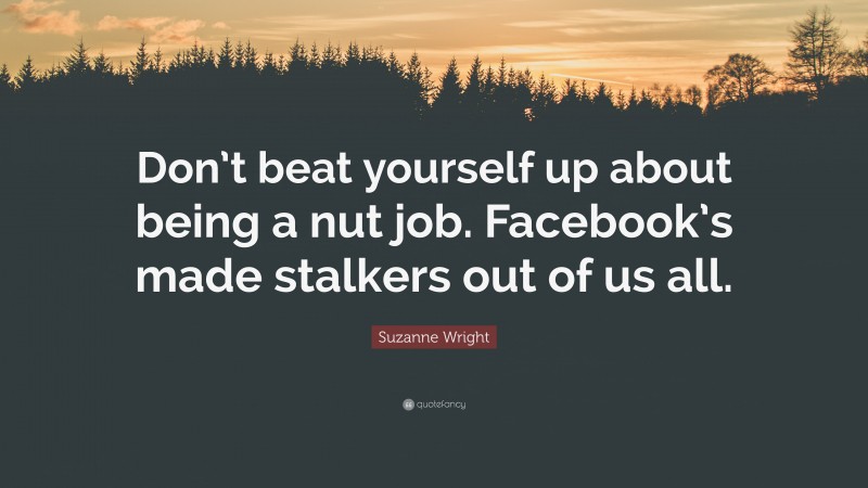 Suzanne Wright Quote: “Don’t beat yourself up about being a nut job. Facebook’s made stalkers out of us all.”