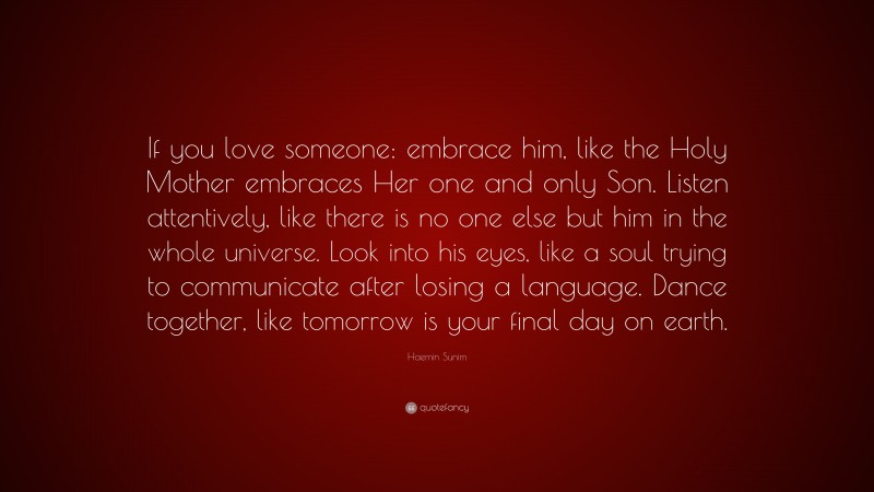 Haemin Sunim Quote: “If you love someone: embrace him, like the Holy Mother embraces Her one and only Son. Listen attentively, like there is no one else but him in the whole universe. Look into his eyes, like a soul trying to communicate after losing a language. Dance together, like tomorrow is your final day on earth.”