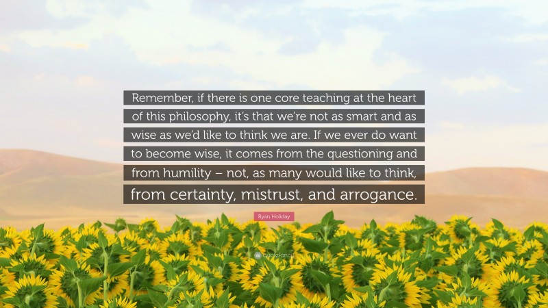 Ryan Holiday Quote: “Remember, if there is one core teaching at the heart of this philosophy, it’s that we’re not as smart and as wise as we’d like to think we are. If we ever do want to become wise, it comes from the questioning and from humility – not, as many would like to think, from certainty, mistrust, and arrogance.”