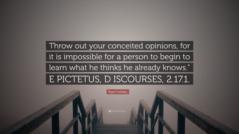Ryan Holiday Quote: “Throw out your conceited opinions, for it is impossible for a person to begin to learn what he thinks he already knows.” E PICTETUS, D ISCOURSES, 2.17.1.”