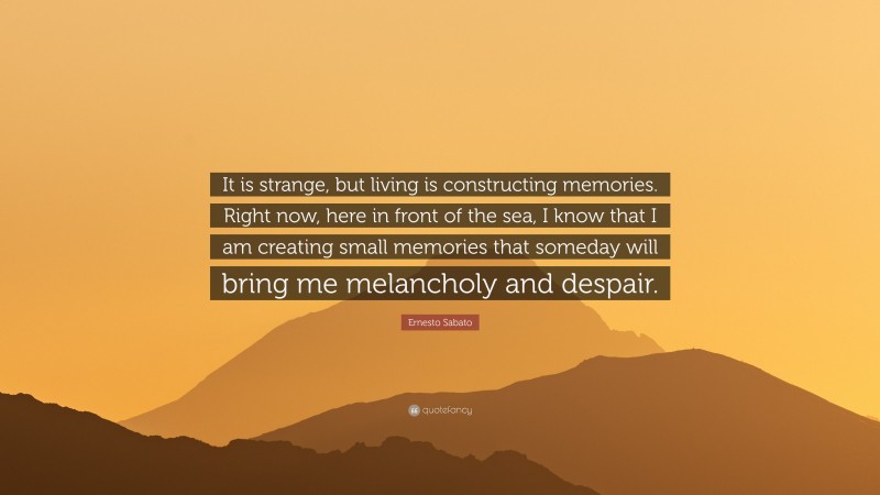 Ernesto Sabato Quote: “It is strange, but living is constructing memories. Right now, here in front of the sea, I know that I am creating small memories that someday will bring me melancholy and despair.”