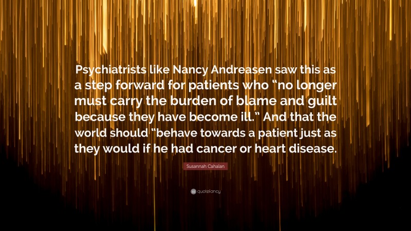 Susannah Cahalan Quote: “Psychiatrists like Nancy Andreasen saw this as a step forward for patients who “no longer must carry the burden of blame and guilt because they have become ill.” And that the world should “behave towards a patient just as they would if he had cancer or heart disease.”