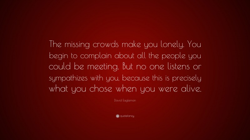 David Eagleman Quote: “The missing crowds make you lonely. You begin to complain about all the people you could be meeting. But no one listens or sympathizes with you, because this is precisely what you chose when you were alive.”