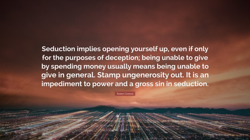 Robert Greene Quote: “Seduction implies opening yourself up, even if only for the purposes of deception; being unable to give by spending money usually means being unable to give in general. Stamp ungenerosity out. It is an impediment to power and a gross sin in seduction.”