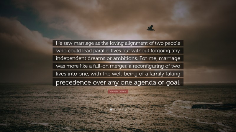 Michelle Obama Quote: “He saw marriage as the loving alignment of two people who could lead parallel lives but without forgoing any independent dreams or ambitions. For me, marriage was more like a full-on merger, a reconfiguring of two lives into one, with the well-being of a family taking precedence over any one agenda or goal.”