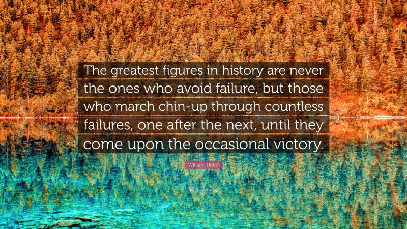 William Ritter Quote: “The greatest figures in history are never the ones who avoid failure, but those who march chin-up through countless failures, one after the next, until they come upon the occasional victory.”