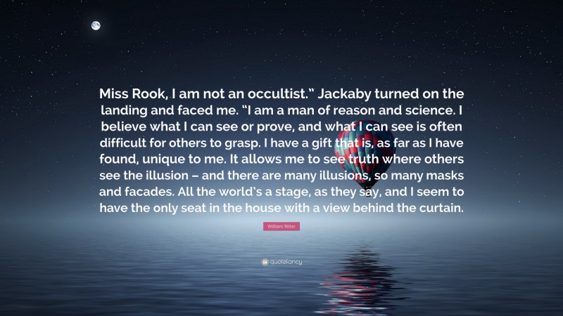 William Ritter Quote: “Miss Rook, I am not an occultist.” Jackaby turned on the landing and faced me. “I am a man of reason and science. I believe what I can see or prove, and what I can see is often difficult for others to grasp. I have a gift that is, as far as I have found, unique to me. It allows me to see truth where others see the illusion – and there are many illusions, so many masks and facades. All the world’s a stage, as they say, and I seem to have the only seat in the house with a view behind the curtain.”