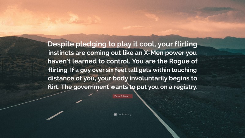 Dana Schwartz Quote: “Despite pledging to play it cool, your flirting instincts are coming out like an X-Men power you haven’t learned to control. You are the Rogue of flirting. If a guy over six feet tall gets within touching distance of you, your body involuntarily begins to flirt. The government wants to put you on a registry.”