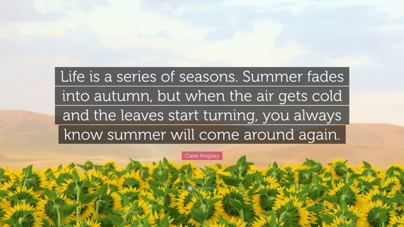 Claire Kingsley Quote: “Life is a series of seasons. Summer fades into autumn, but when the air gets cold and the leaves start turning, you always know summer will come around again.”
