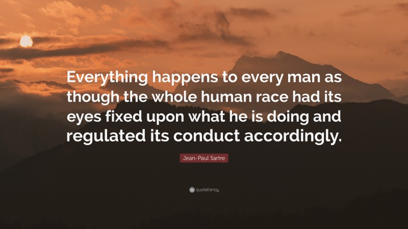 Jean-Paul Sartre Quote: “Everything happens to every man as though the whole human race had its eyes fixed upon what he is doing and regulated its conduct accordingly.”
