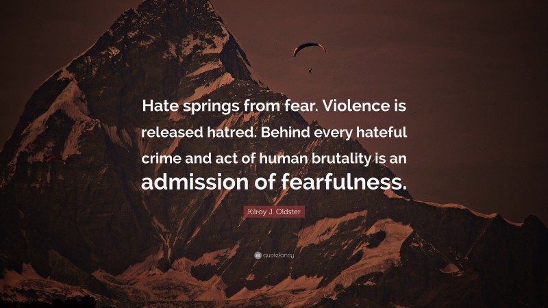 Kilroy J. Oldster Quote: “Hate springs from fear. Violence is released hatred. Behind every hateful crime and act of human brutality is an admission of fearfulness.”