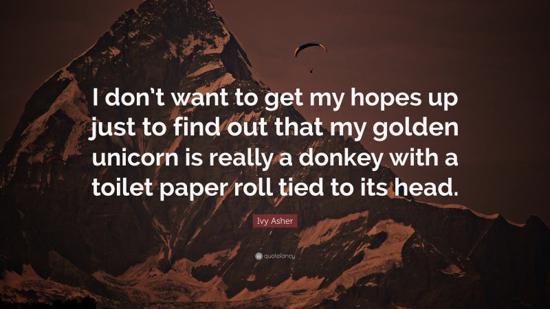 Ivy Asher Quote: “I don’t want to get my hopes up just to find out that my golden unicorn is really a donkey with a toilet paper roll tied to its head.”