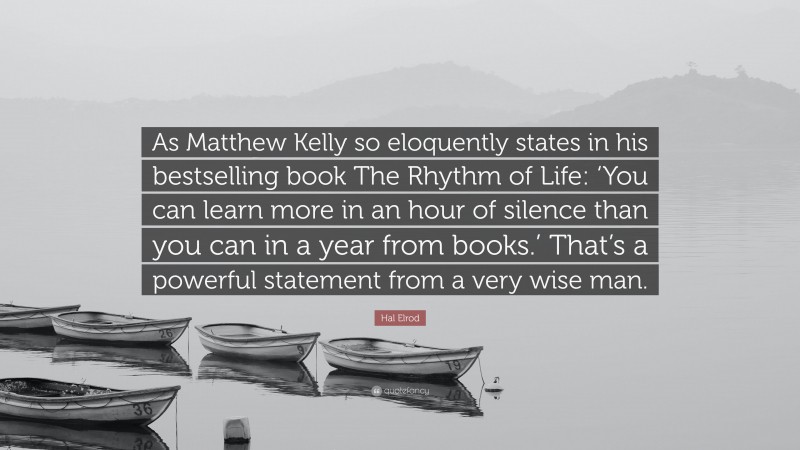 Hal Elrod Quote: “As Matthew Kelly so eloquently states in his bestselling book The Rhythm of Life: ‘You can learn more in an hour of silence than you can in a year from books.’ That’s a powerful statement from a very wise man.”