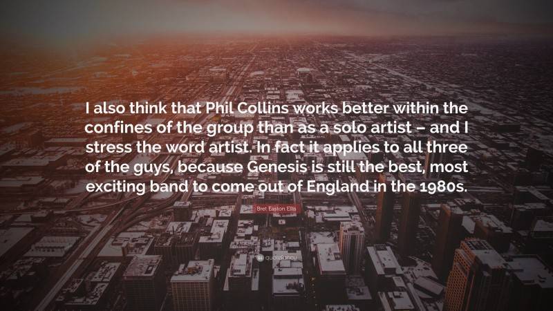 Bret Easton Ellis Quote: “I also think that Phil Collins works better within the confines of the group than as a solo artist – and I stress the word artist. In fact it applies to all three of the guys, because Genesis is still the best, most exciting band to come out of England in the 1980s.”