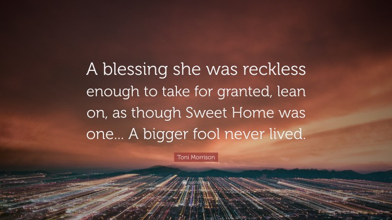 Toni Morrison Quote: “A blessing she was reckless enough to take for granted, lean on, as though Sweet Home was one... A bigger fool never lived.”