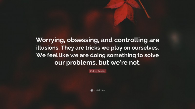 Melody Beattie Quote: “Worrying, obsessing, and controlling are illusions. They are tricks we play on ourselves. We feel like we are doing something to solve our problems, but we’re not.”