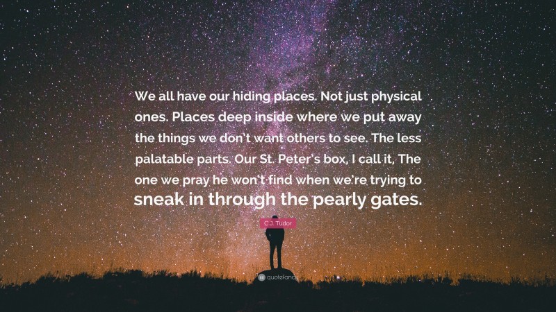 C.J. Tudor Quote: “We all have our hiding places. Not just physical ones. Places deep inside where we put away the things we don’t want others to see. The less palatable parts. Our St. Peter’s box, I call it, The one we pray he won’t find when we’re trying to sneak in through the pearly gates.”
