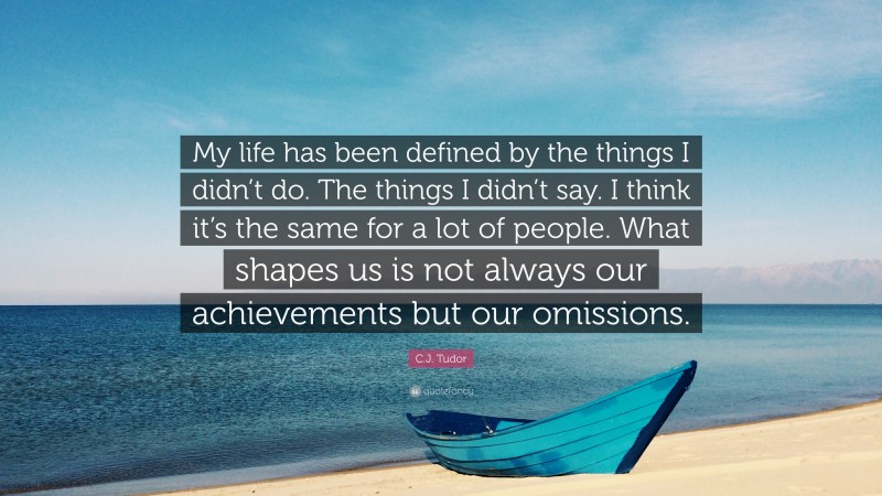 C.J. Tudor Quote: “My life has been defined by the things I didn’t do. The things I didn’t say. I think it’s the same for a lot of people. What shapes us is not always our achievements but our omissions.”