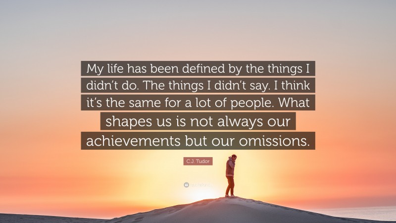 C.J. Tudor Quote: “My life has been defined by the things I didn’t do. The things I didn’t say. I think it’s the same for a lot of people. What shapes us is not always our achievements but our omissions.”