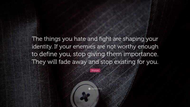 Shunya Quote: “The things you hate and fight are shaping your identity. If your enemies are not worthy enough to define you, stop giving them importance. They will fade away and stop existing for you.”
