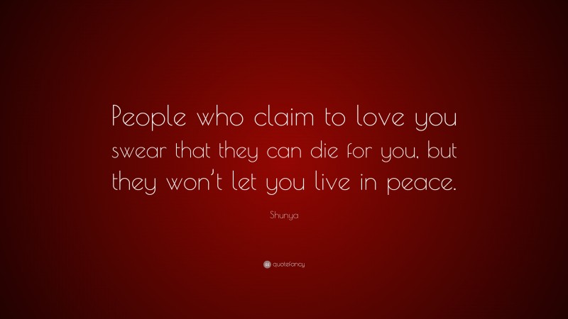 Shunya Quote: “People who claim to love you swear that they can die for you, but they won’t let you live in peace.”