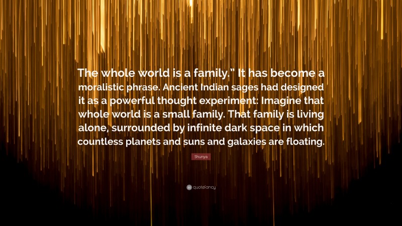 Shunya Quote: “The whole world is a family.” It has become a moralistic phrase. Ancient Indian sages had designed it as a powerful thought experiment: Imagine that whole world is a small family. That family is living alone, surrounded by infinite dark space in which countless planets and suns and galaxies are floating.”